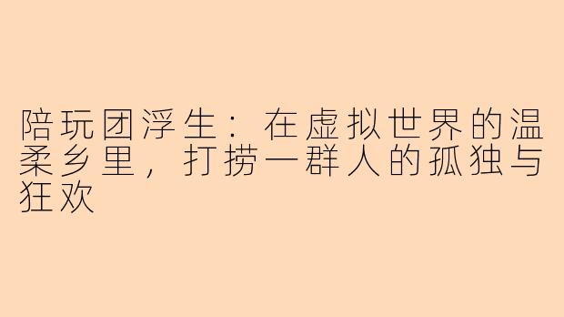 陪玩团浮生:在虚拟世界的温柔乡里,打捞一群人的孤独与狂欢