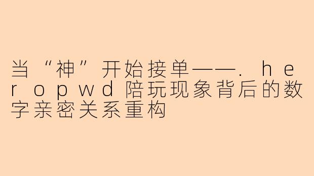 当“神”开始接单——.heropwd陪玩现象背后的数字亲密关系重构