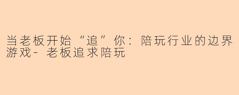 当老板开始“追”你:陪玩行业的边界游戏-老板追求陪玩