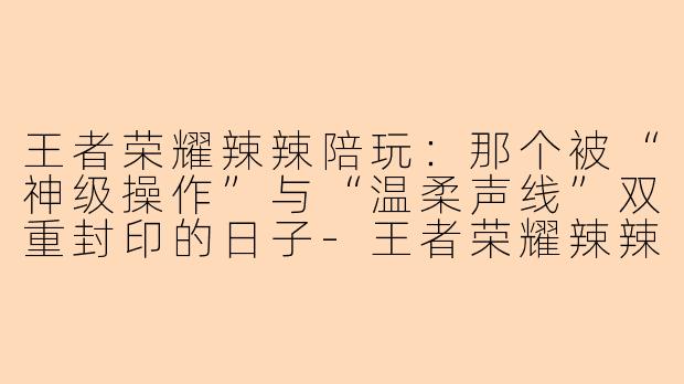 王者荣耀辣辣陪玩:那个被“神级操作”与“温柔声线”双重封印的日子-王者荣耀辣辣陪玩是哪天
