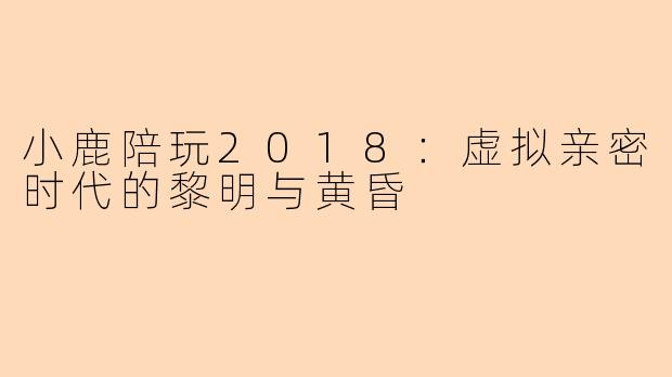 小鹿陪玩2018:虚拟亲密时代的黎明与黄昏