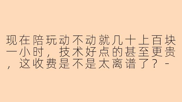 现在陪玩动不动就几十上百块一小时,技术好点的甚至更贵,这收费是不是太离谱了?-陪玩收费贵