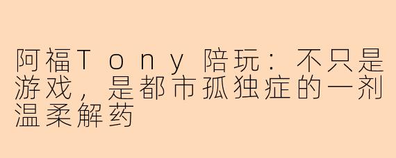 阿福Tony陪玩：不只是游戏，是都市孤独症的一剂温柔解药
