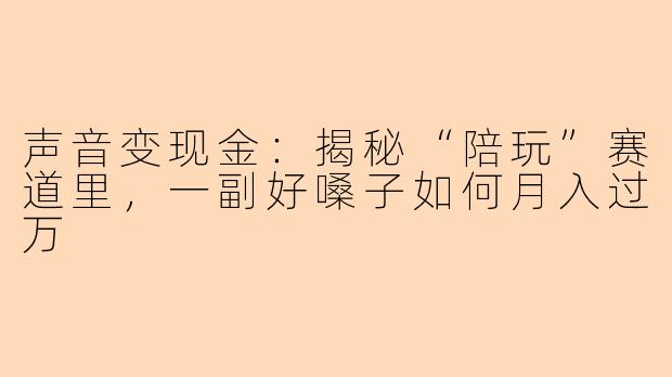 声音变现金:揭秘“陪玩”赛道里,一副好嗓子如何月入过万