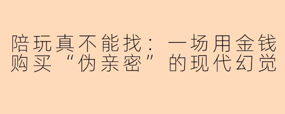 陪玩真不能找:一场用金钱购买“伪亲密”的现代幻觉