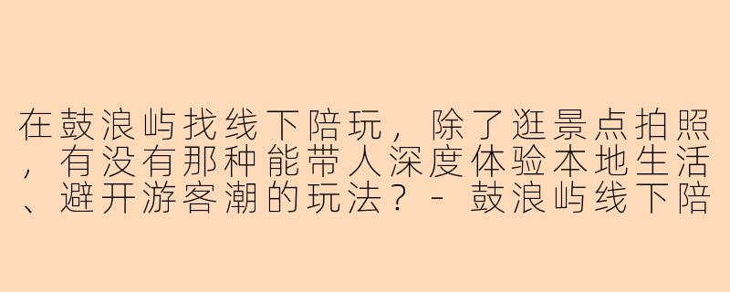 在鼓浪屿找线下陪玩，除了逛景点拍照，有没有那种能带人深度体验本地生活、避开游客潮的玩法？