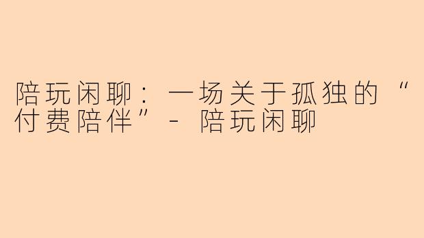陪玩闲聊:一场关于孤独的“付费陪伴”-陪玩闲聊