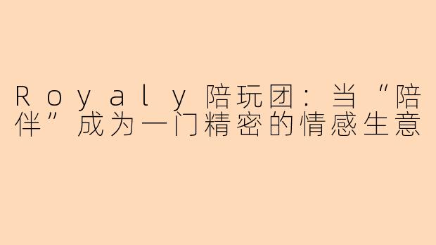 Royaly陪玩团:当“陪伴”成为一门精密的情感生意