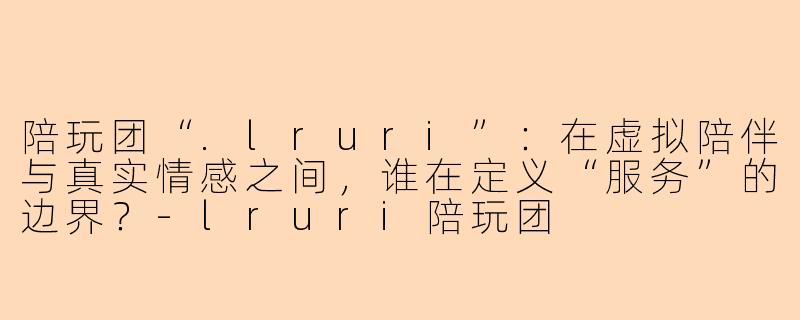 陪玩团“.lruri”:在虚拟陪伴与真实情感之间,谁在定义“服务”的边界?-lruri陪玩团
