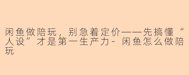 闲鱼做陪玩,别急着定价——先搞懂“人设”才是第一生产力-闲鱼怎么做陪玩