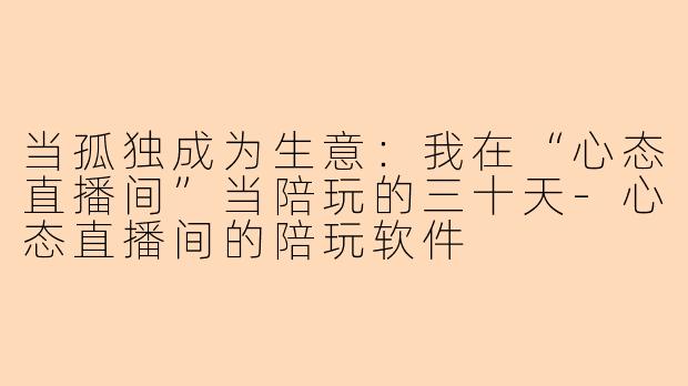 当孤独成为生意:我在“心态直播间”当陪玩的三十天-心态直播间的陪玩软件