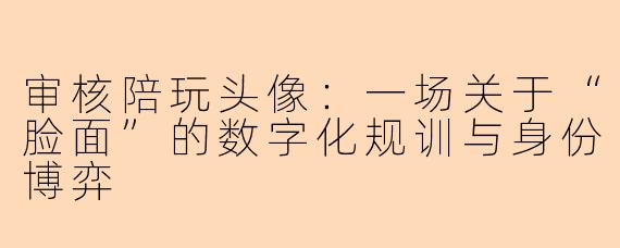 审核陪玩头像:一场关于“脸面”的数字化规训与身份博弈