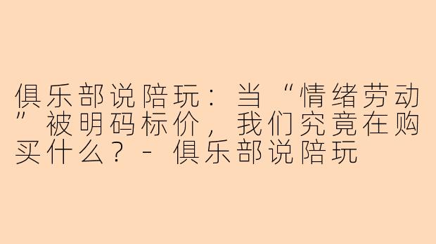 俱乐部说陪玩:当“情绪劳动”被明码标价,我们究竟在购买什么?-俱乐部说陪玩