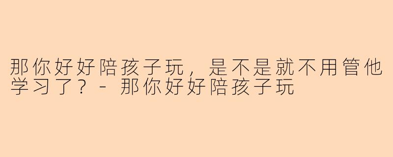 那你好好陪孩子玩,是不是就不用管他学习了?-那你好好陪孩子玩