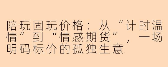 陪玩固玩价格:从“计时温情”到“情感期货”,一场明码标价的孤独生意