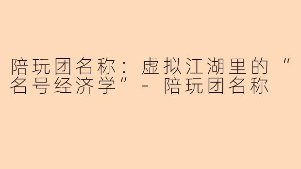 陪玩团名称:虚拟江湖里的“名号经济学”-陪玩团名称