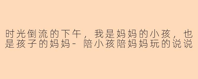 时光倒流的下午,我是妈妈的小孩,也是孩子的妈妈-陪小孩陪妈妈玩的说说