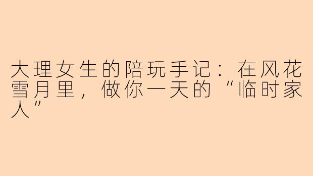 大理女生的陪玩手记：在风花雪月里，做你一天的“临时家人”