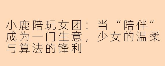 小鹿陪玩女团:当“陪伴”成为一门生意,少女的温柔与算法的锋利