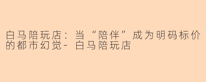 白马陪玩店:当“陪伴”成为明码标价的都市幻觉-白马陪玩店