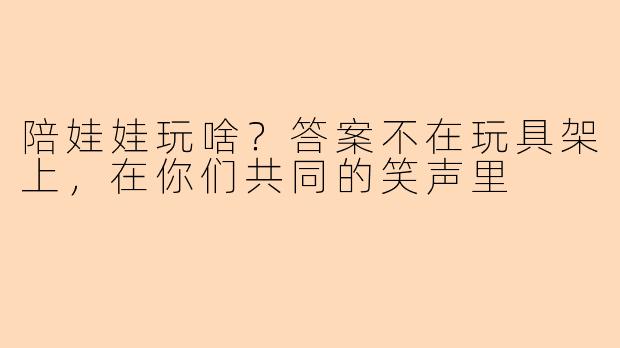 陪娃娃玩啥?答案不在玩具架上,在你们共同的笑声里