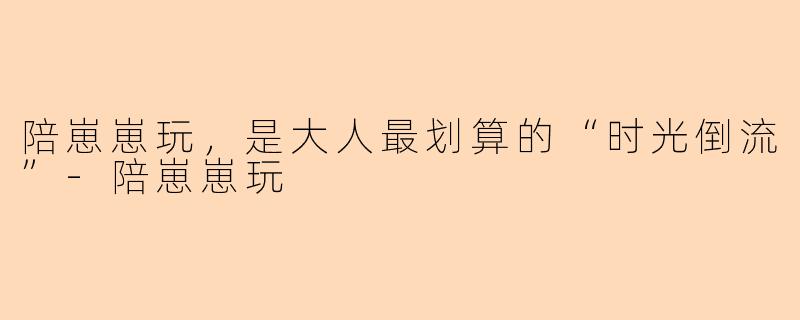 陪崽崽玩,是大人最划算的“时光倒流”-陪崽崽玩