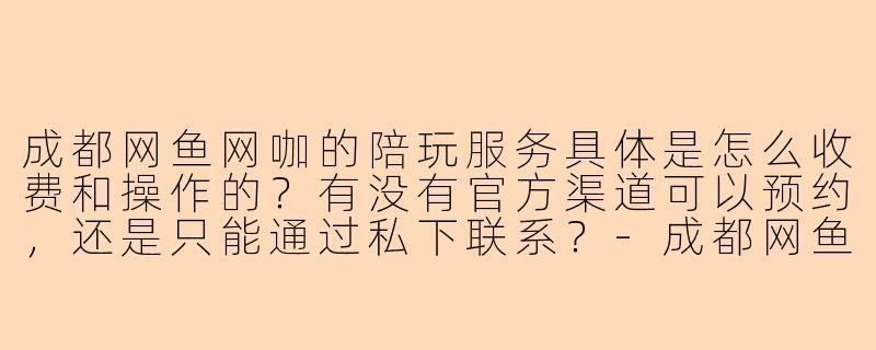 成都网鱼网咖的陪玩服务具体是怎么收费和操作的?有没有官方渠道可以预约,还是只能通过私下联系?-成都网鱼陪玩