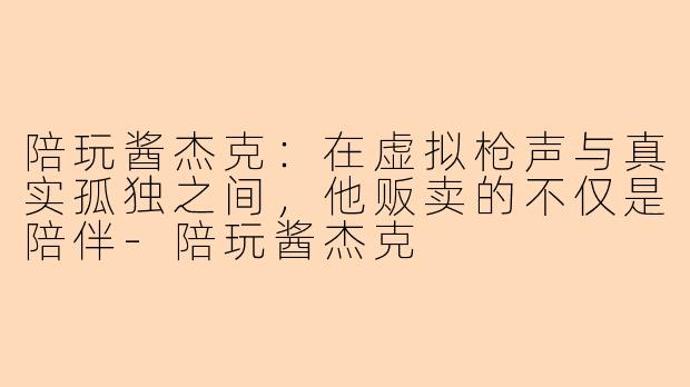 陪玩酱杰克：在虚拟枪声与真实孤独之间，他贩卖的不仅是陪伴-陪玩酱杰克
