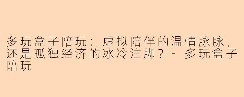 多玩盒子陪玩:虚拟陪伴的温情脉脉,还是孤独经济的冰冷注脚?-多玩盒子陪玩