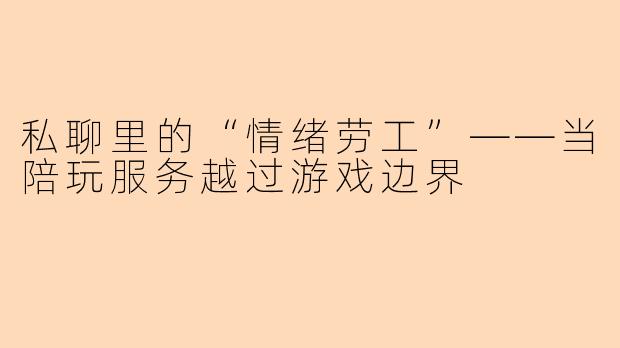 私聊里的“情绪劳工”——当陪玩服务越过游戏边界