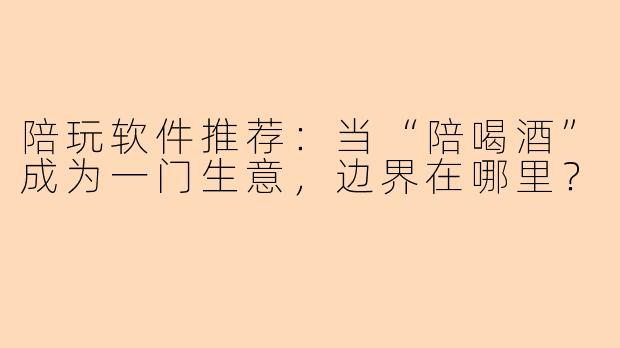 陪玩软件推荐:当“陪喝酒”成为一门生意,边界在哪里?