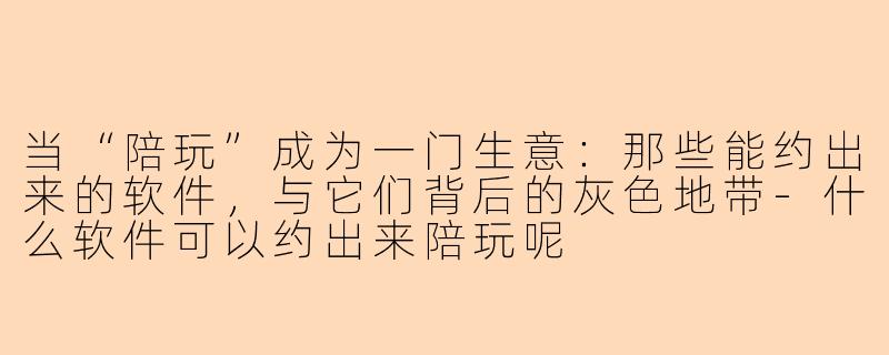 当“陪玩”成为一门生意:那些能约出来的软件,与它们背后的灰色地带-什么软件可以约出来陪玩呢