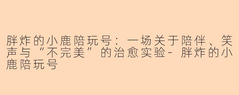 胖炸的小鹿陪玩号:一场关于陪伴、笑声与“不完美”的治愈实验-胖炸的小鹿陪玩号