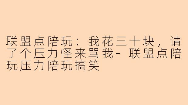 联盟点陪玩:我花三十块,请了个压力怪来骂我-联盟点陪玩压力陪玩搞笑