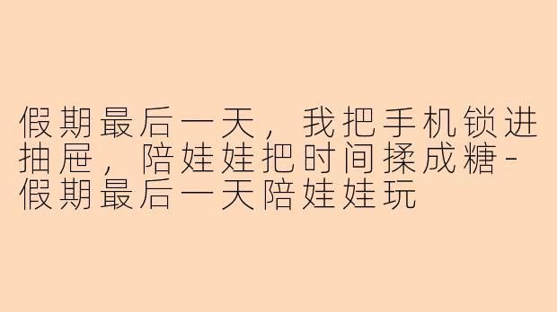 假期最后一天,我把手机锁进抽屉,陪娃娃把时间揉成糖-假期最后一天陪娃娃玩