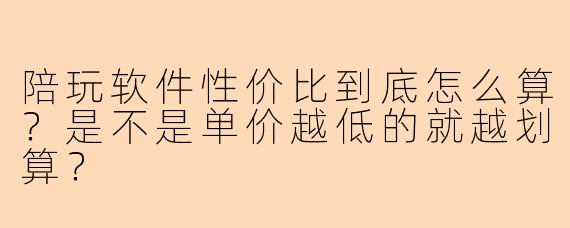 陪玩软件性价比到底怎么算？是不是单价越低的就越划算？