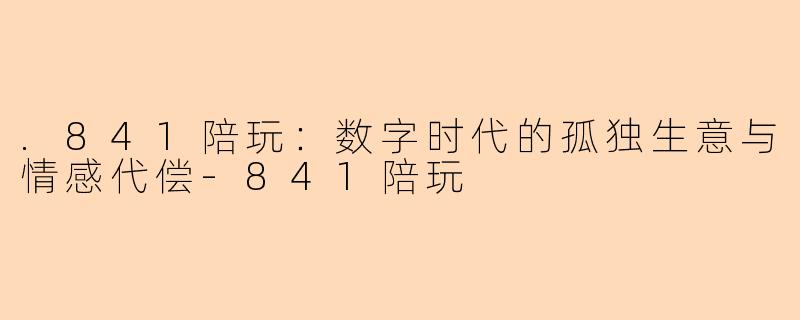 .841陪玩:数字时代的孤独生意与情感代偿-841陪玩