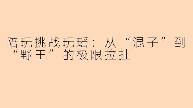 陪玩挑战玩瑶:从“混子”到“野王”的极限拉扯