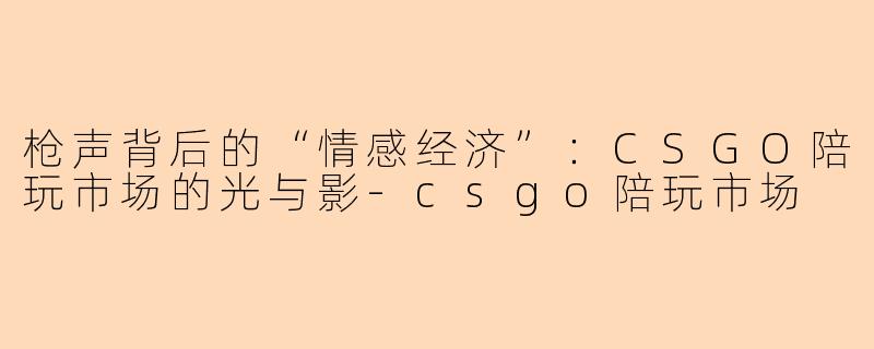 枪声背后的“情感经济”:CSGO陪玩市场的光与影-csgo陪玩市场