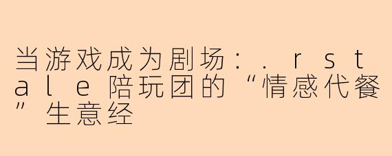 当游戏成为剧场:.rstale陪玩团的“情感代餐”生意经