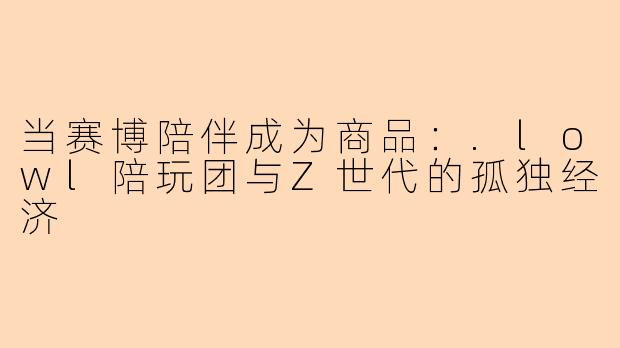 当赛博陪伴成为商品:.lowl陪玩团与Z世代的孤独经济