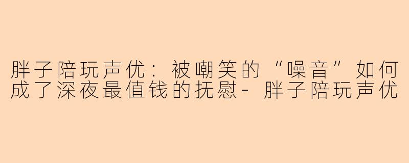 胖子陪玩声优：被嘲笑的“噪音”如何成了深夜最值钱的抚慰-胖子陪玩声优