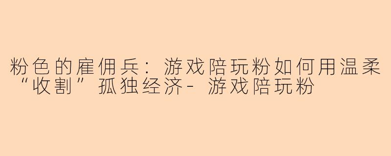 粉色的雇佣兵：游戏陪玩粉如何用温柔“收割”孤独经济-游戏陪玩粉