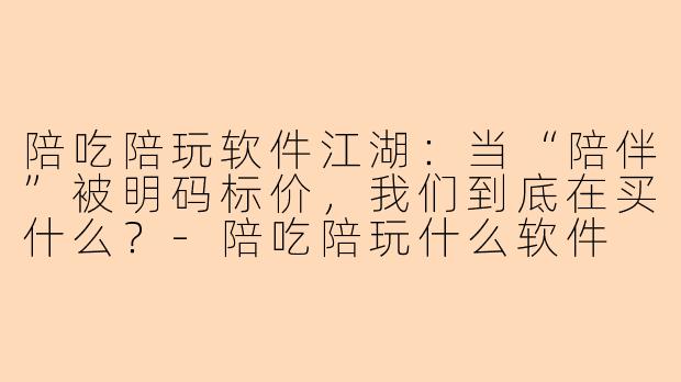 陪吃陪玩软件江湖:当“陪伴”被明码标价,我们到底在买什么?-陪吃陪玩什么软件