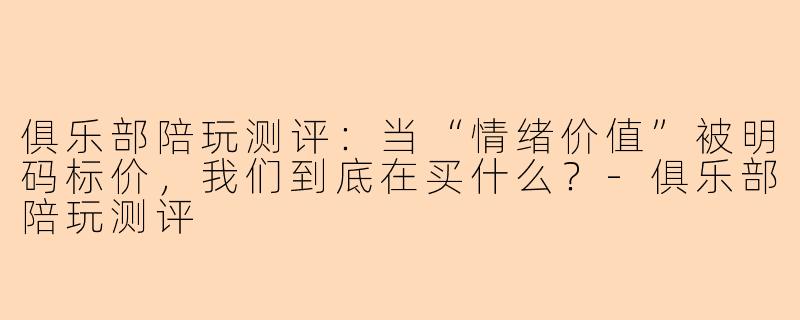 俱乐部陪玩测评：当“情绪价值”被明码标价，我们到底在买什么？-俱乐部陪玩测评