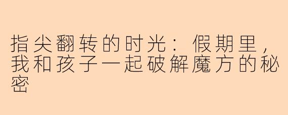 指尖翻转的时光:假期里,我和孩子一起破解魔方的秘密