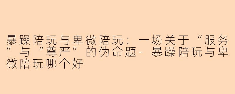 暴躁陪玩与卑微陪玩:一场关于“服务”与“尊严”的伪命题-暴躁陪玩与卑微陪玩哪个好