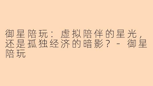 御星陪玩：虚拟陪伴的星光，还是孤独经济的暗影？-御星陪玩