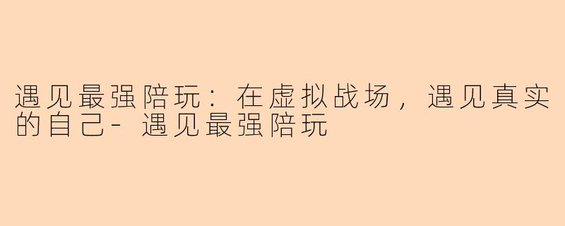 遇见最强陪玩:在虚拟战场,遇见真实的自己-遇见最强陪玩