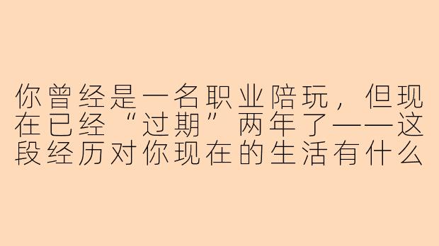 你曾经是一名职业陪玩，但现在已经“过期”两年了——这段经历对你现在的生活有什么影响？-过期陪玩